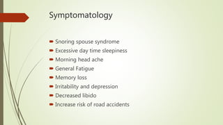 Symptomatology
 Snoring spouse syndrome
 Excessive day time sleepiness
 Morning head ache
 General Fatigue
 Memory loss
 Irritability and depression
 Decreased libido
 Increase risk of road accidents
 