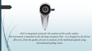 OSA is integrated system for the analysis of the ocular surface.
The instrument is mounted in the slit lamp tonometer hole . It is designed to do all tear
film tests, from the quality of tears to analysis of the meibomian glands using
international grading scales.
 