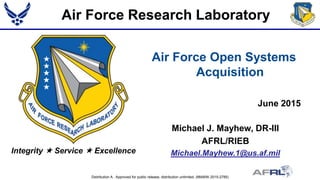 Distribution A. Approved for public release; distribution unlimited. (88ABW-2015-2785)
Integrity  Service  Excellence
Air Force Open Systems
Acquisition
June 2015
Michael J. Mayhew, DR-III
AFRL/RIEB
Michael.Mayhew.1@us.af.mil
Air Force Research Laboratory
 