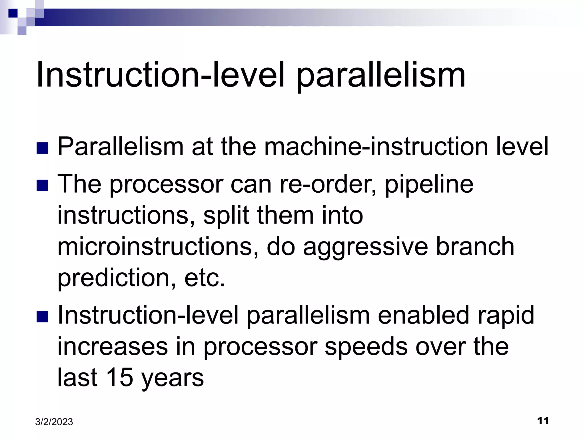 11
3/2/2023
Instruction-level parallelism
 Parallelism at the machine-instruction level
 The processor can re-order, pipeline
instructions, split them into
microinstructions, do aggressive branch
prediction, etc.
 Instruction-level parallelism enabled rapid
increases in processor speeds over the
last 15 years
 