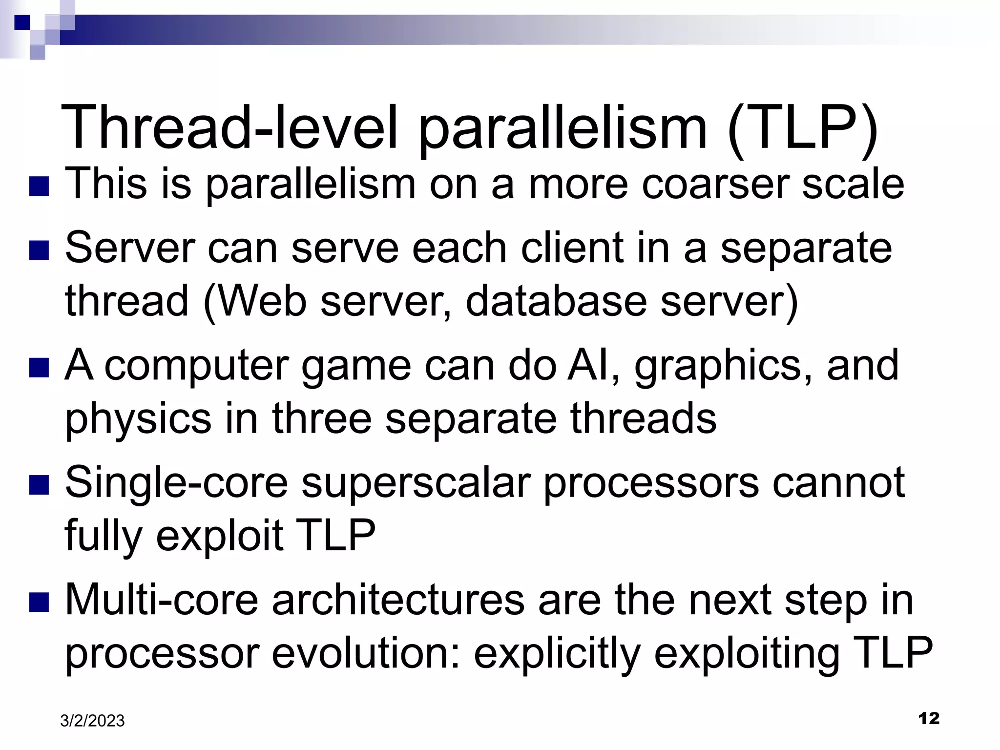 12
3/2/2023
Thread-level parallelism (TLP)
 This is parallelism on a more coarser scale
 Server can serve each client in a separate
thread (Web server, database server)
 A computer game can do AI, graphics, and
physics in three separate threads
 Single-core superscalar processors cannot
fully exploit TLP
 Multi-core architectures are the next step in
processor evolution: explicitly exploiting TLP
 