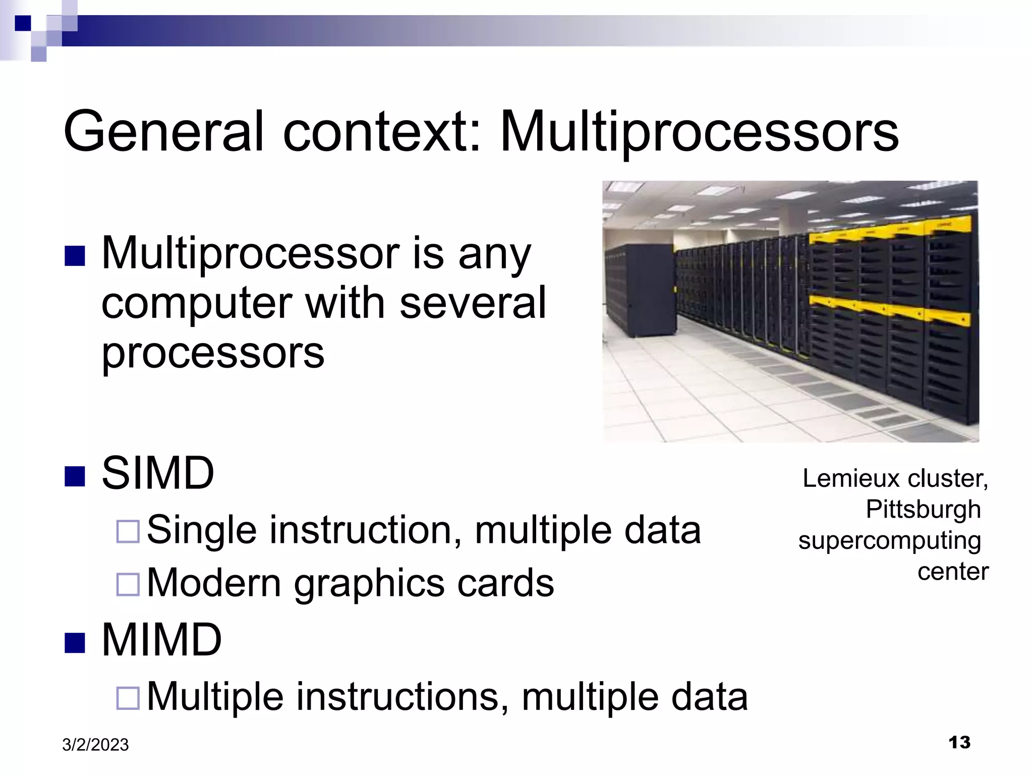13
3/2/2023
General context: Multiprocessors
 Multiprocessor is any
computer with several
processors
 SIMD
Single instruction, multiple data
Modern graphics cards
 MIMD
Multiple instructions, multiple data
Lemieux cluster,
Pittsburgh
supercomputing
center
 