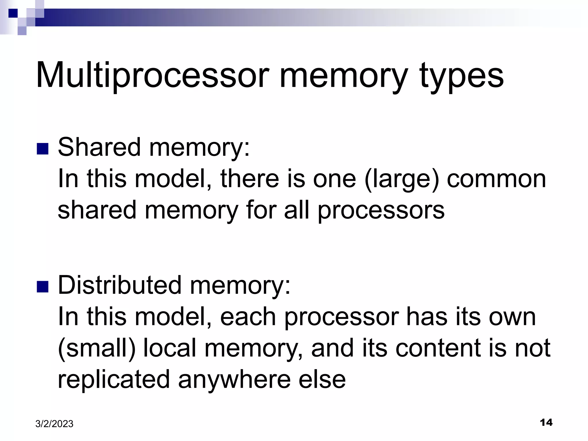 14
3/2/2023
Multiprocessor memory types
 Shared memory:
In this model, there is one (large) common
shared memory for all processors
 Distributed memory:
In this model, each processor has its own
(small) local memory, and its content is not
replicated anywhere else
 