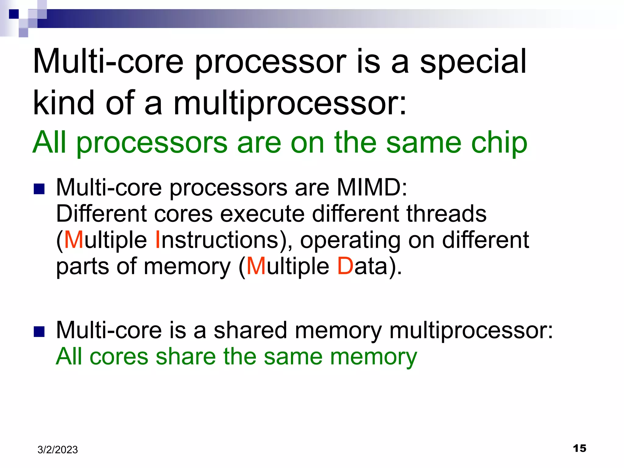 15
3/2/2023
Multi-core processor is a special
kind of a multiprocessor:
All processors are on the same chip
 Multi-core processors are MIMD:
Different cores execute different threads
(Multiple Instructions), operating on different
parts of memory (Multiple Data).
 Multi-core is a shared memory multiprocessor:
All cores share the same memory
 