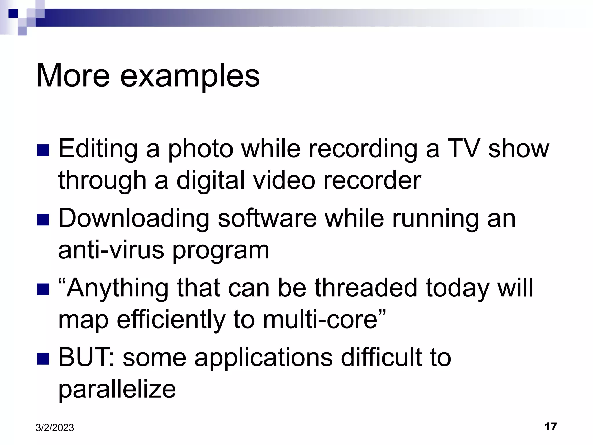17
3/2/2023
More examples
 Editing a photo while recording a TV show
through a digital video recorder
 Downloading software while running an
anti-virus program
 “Anything that can be threaded today will
map efficiently to multi-core”
 BUT: some applications difficult to
parallelize
 