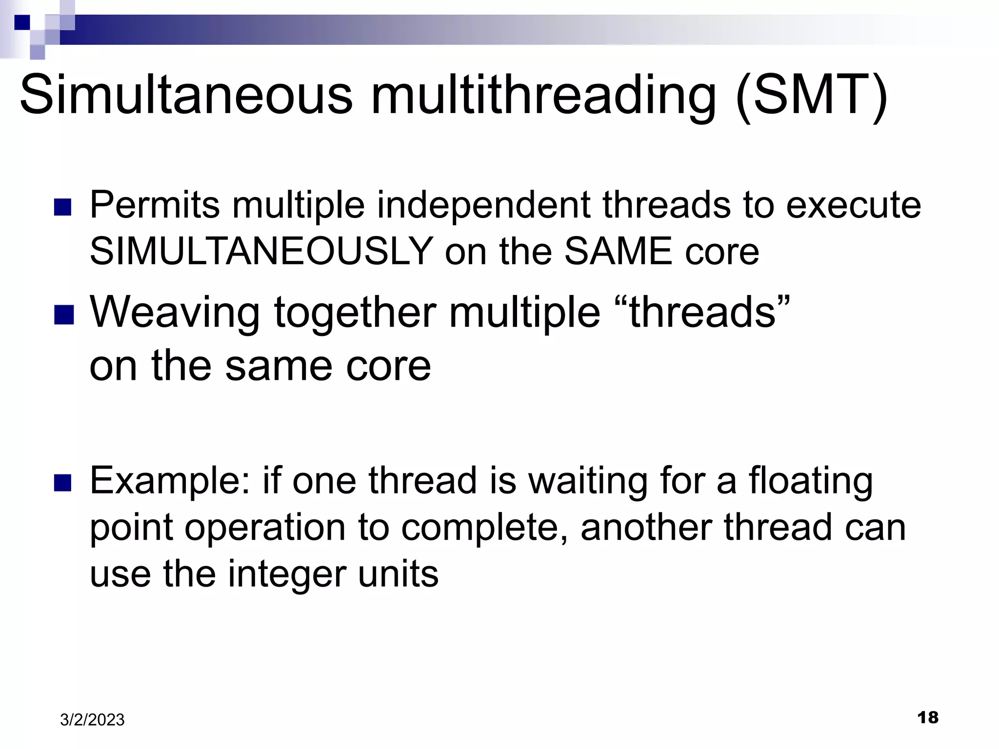 18
3/2/2023
Simultaneous multithreading (SMT)
 Permits multiple independent threads to execute
SIMULTANEOUSLY on the SAME core
 Weaving together multiple “threads”
on the same core
 Example: if one thread is waiting for a floating
point operation to complete, another thread can
use the integer units
 