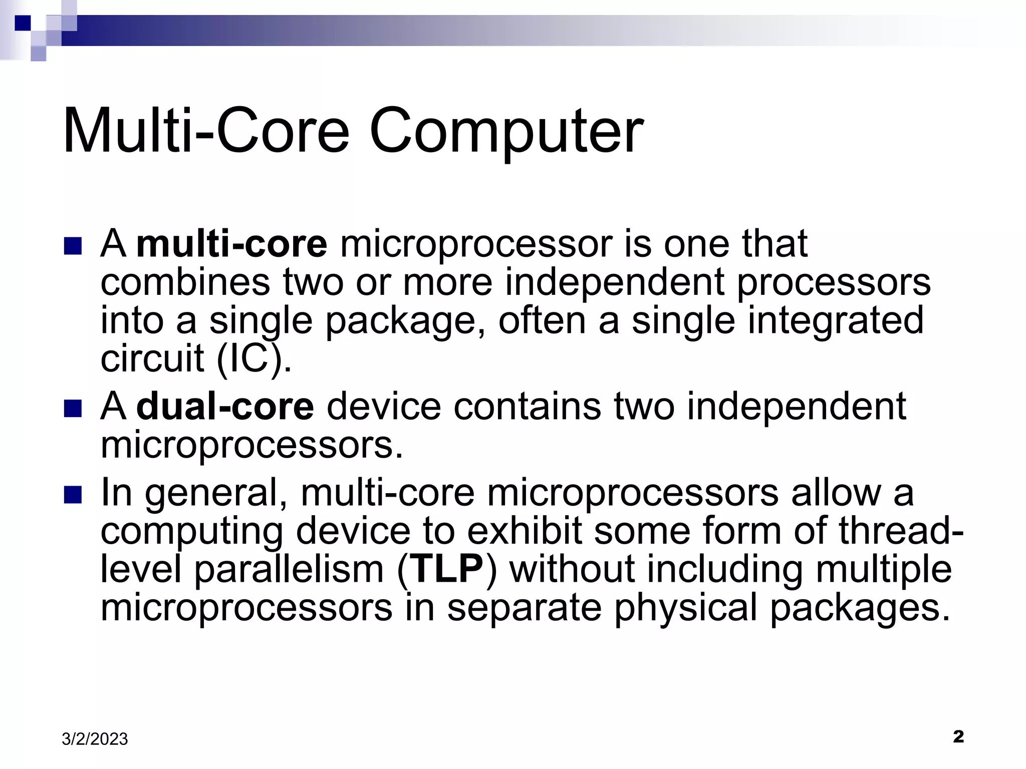 2
3/2/2023
Multi-Core Computer
 A multi-core microprocessor is one that
combines two or more independent processors
into a single package, often a single integrated
circuit (IC).
 A dual-core device contains two independent
microprocessors.
 In general, multi-core microprocessors allow a
computing device to exhibit some form of thread-
level parallelism (TLP) without including multiple
microprocessors in separate physical packages.
 