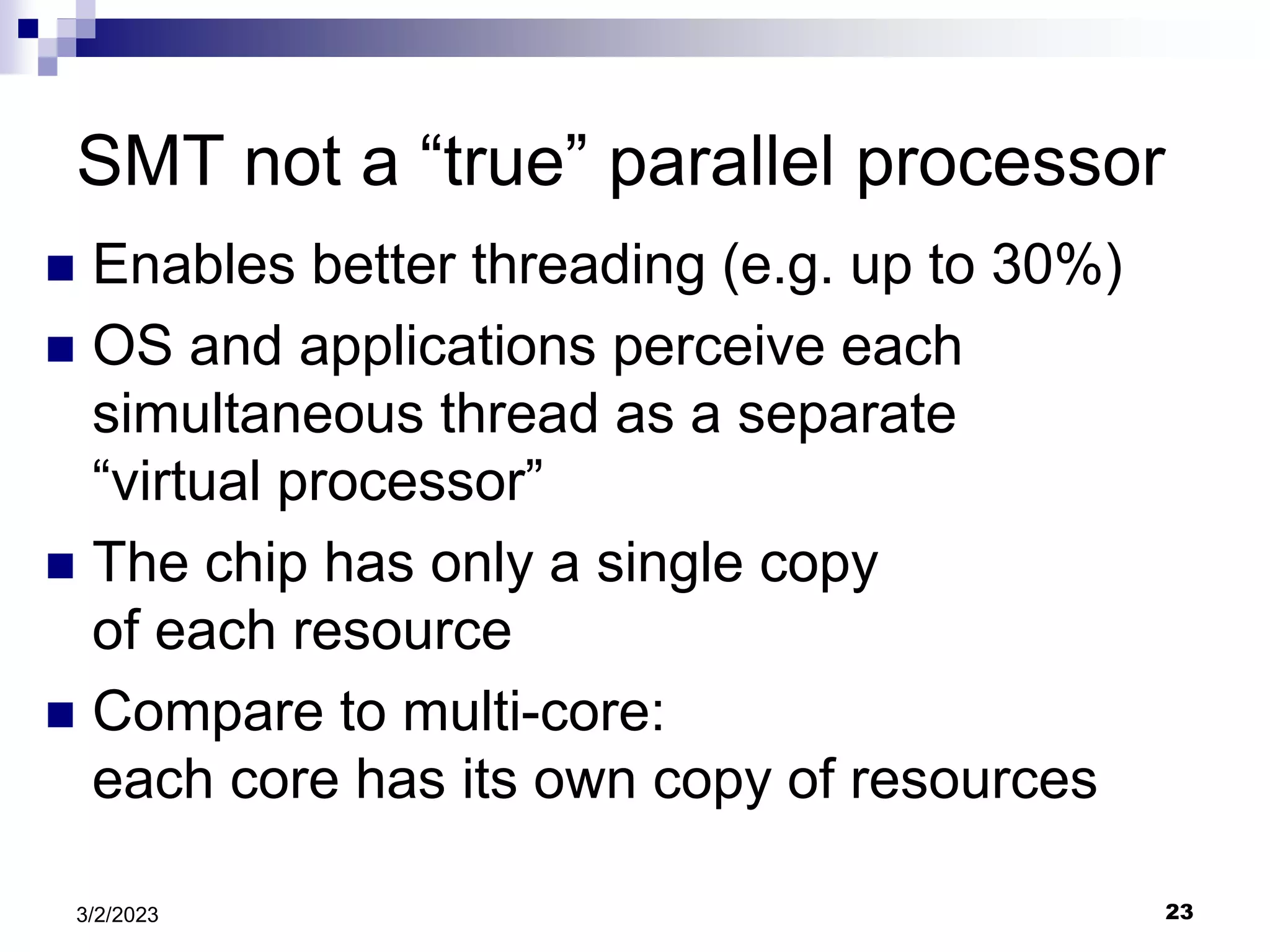 23
3/2/2023
SMT not a “true” parallel processor
 Enables better threading (e.g. up to 30%)
 OS and applications perceive each
simultaneous thread as a separate
“virtual processor”
 The chip has only a single copy
of each resource
 Compare to multi-core:
each core has its own copy of resources
 