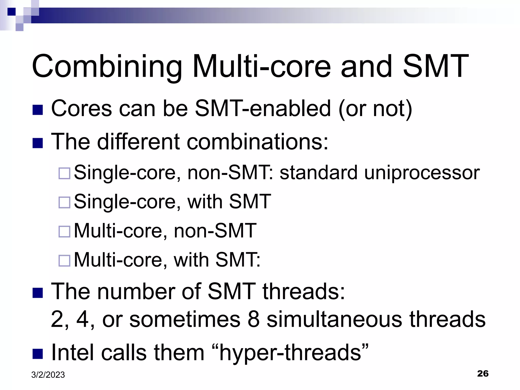 26
3/2/2023
Combining Multi-core and SMT
 Cores can be SMT-enabled (or not)
 The different combinations:
Single-core, non-SMT: standard uniprocessor
Single-core, with SMT
Multi-core, non-SMT
Multi-core, with SMT:
 The number of SMT threads:
2, 4, or sometimes 8 simultaneous threads
 Intel calls them “hyper-threads”
 