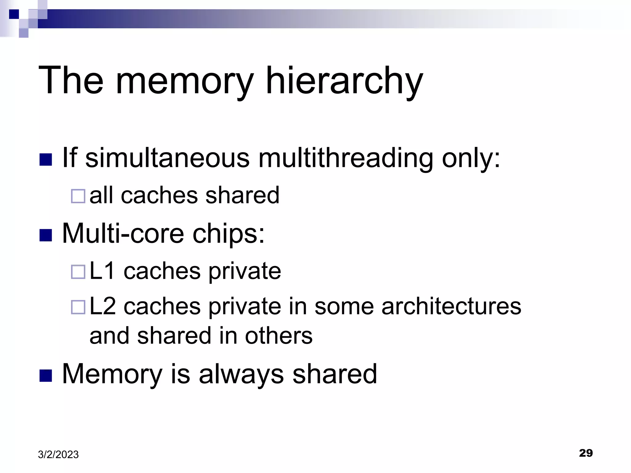 29
3/2/2023
The memory hierarchy
 If simultaneous multithreading only:
all caches shared
 Multi-core chips:
L1 caches private
L2 caches private in some architectures
and shared in others
 Memory is always shared
 