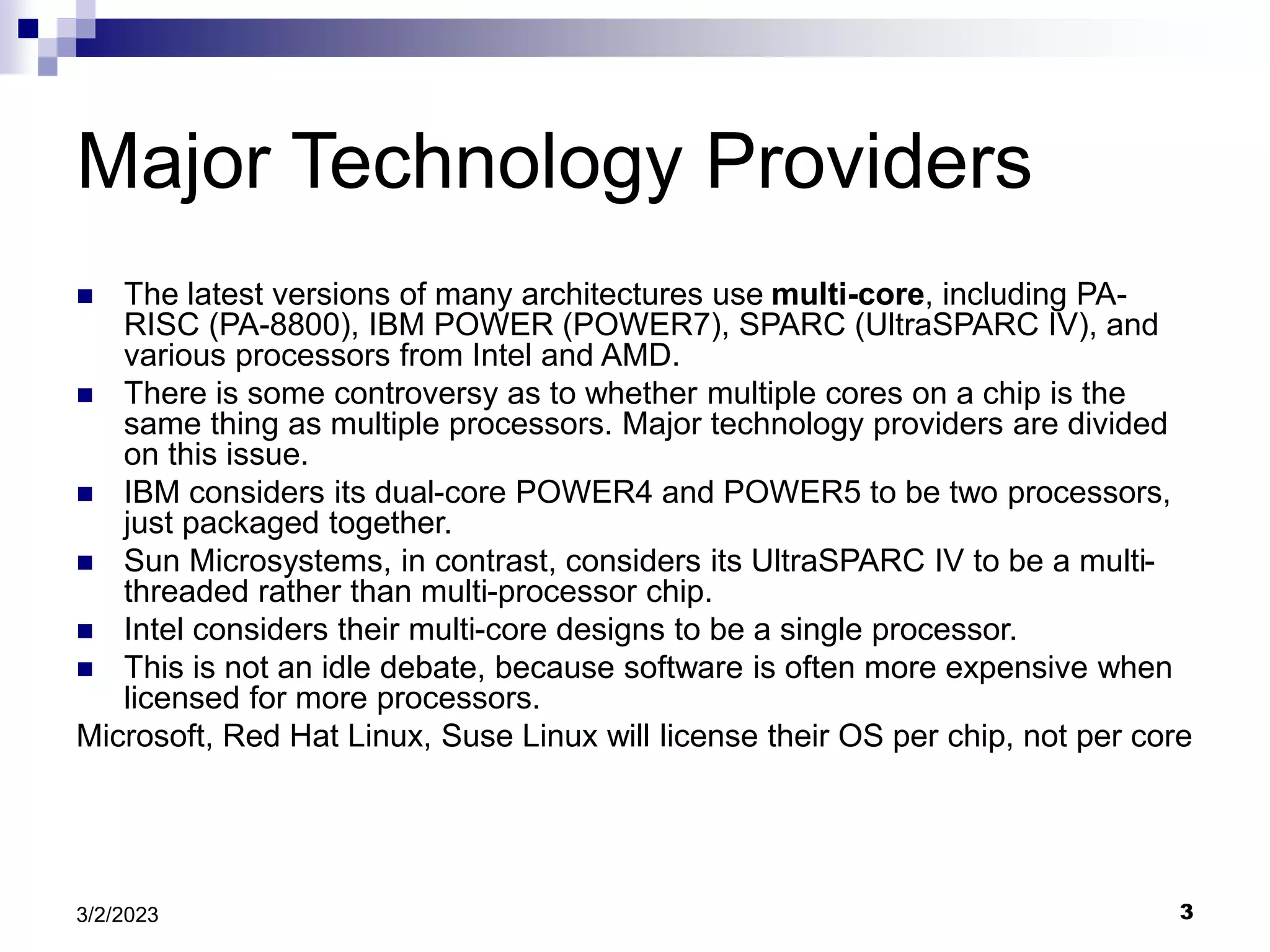 3
3/2/2023
Major Technology Providers
 The latest versions of many architectures use multi-core, including PA-
RISC (PA-8800), IBM POWER (POWER7), SPARC (UltraSPARC IV), and
various processors from Intel and AMD.
 There is some controversy as to whether multiple cores on a chip is the
same thing as multiple processors. Major technology providers are divided
on this issue.
 IBM considers its dual-core POWER4 and POWER5 to be two processors,
just packaged together.
 Sun Microsystems, in contrast, considers its UltraSPARC IV to be a multi-
threaded rather than multi-processor chip.
 Intel considers their multi-core designs to be a single processor.
 This is not an idle debate, because software is often more expensive when
licensed for more processors.
Microsoft, Red Hat Linux, Suse Linux will license their OS per chip, not per core
 