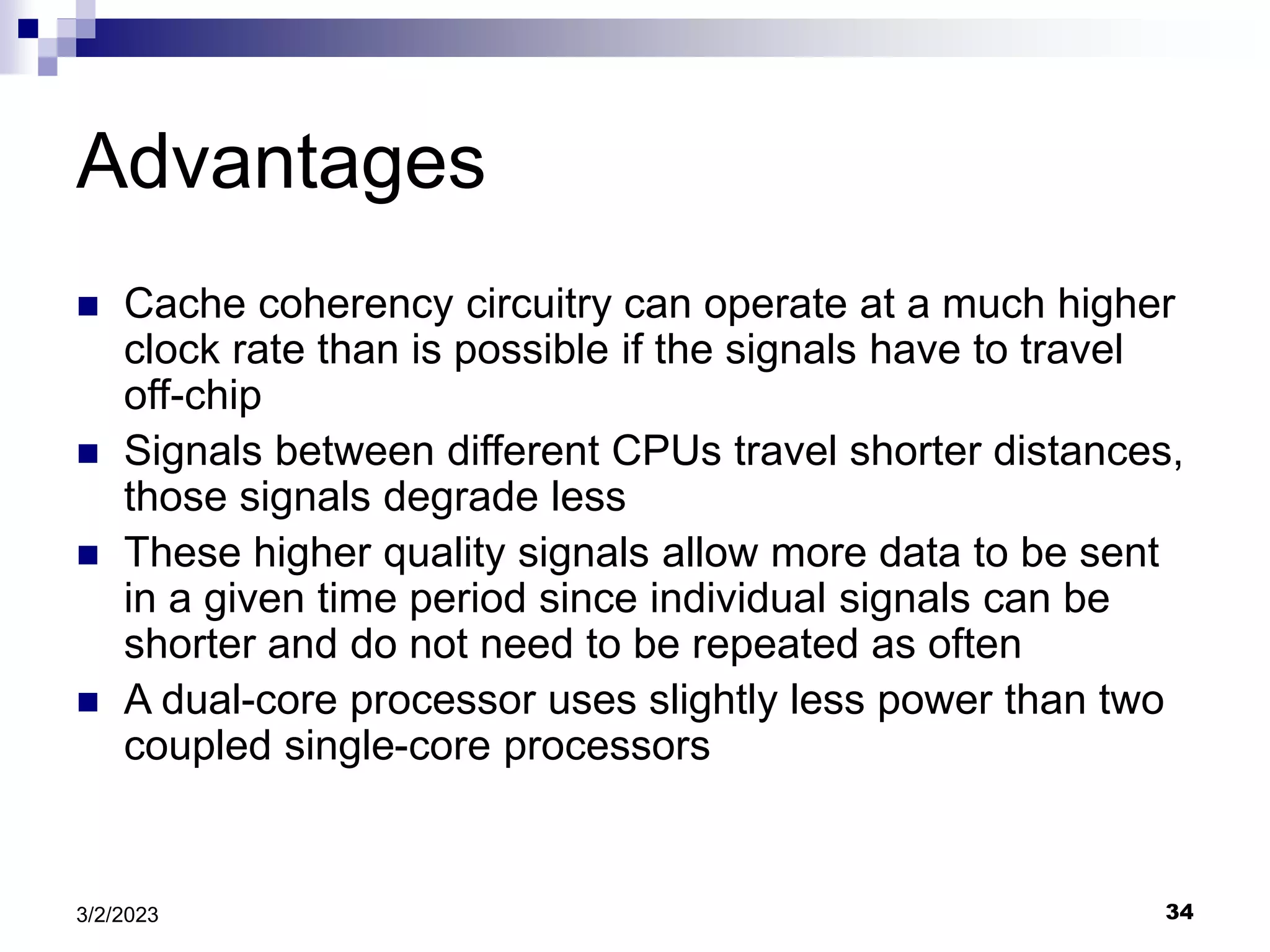 34
3/2/2023
Advantages
 Cache coherency circuitry can operate at a much higher
clock rate than is possible if the signals have to travel
off-chip
 Signals between different CPUs travel shorter distances,
those signals degrade less
 These higher quality signals allow more data to be sent
in a given time period since individual signals can be
shorter and do not need to be repeated as often
 A dual-core processor uses slightly less power than two
coupled single-core processors
 