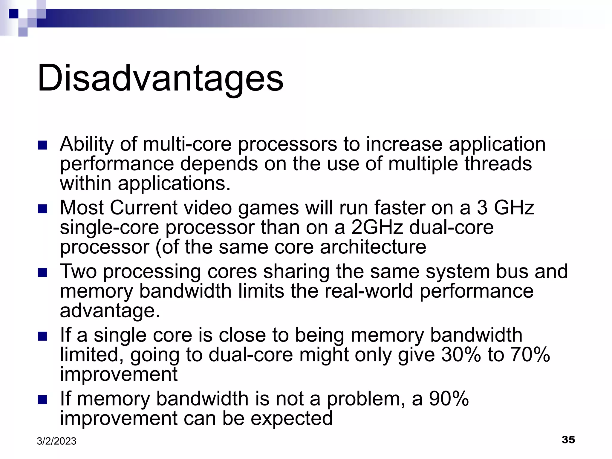 35
3/2/2023
Disadvantages
 Ability of multi-core processors to increase application
performance depends on the use of multiple threads
within applications.
 Most Current video games will run faster on a 3 GHz
single-core processor than on a 2GHz dual-core
processor (of the same core architecture
 Two processing cores sharing the same system bus and
memory bandwidth limits the real-world performance
advantage.
 If a single core is close to being memory bandwidth
limited, going to dual-core might only give 30% to 70%
improvement
 If memory bandwidth is not a problem, a 90%
improvement can be expected
 