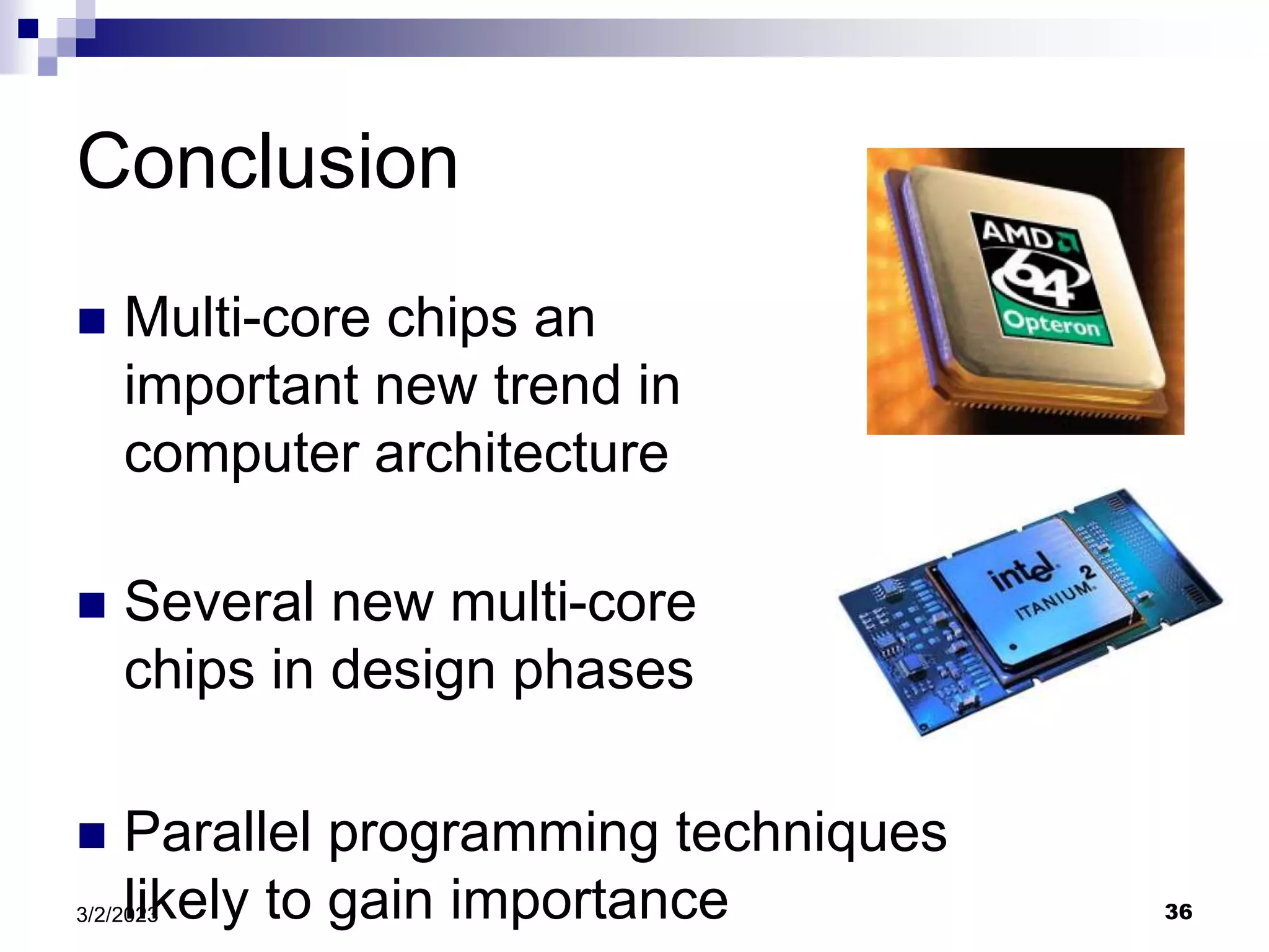 36
3/2/2023
Conclusion
 Multi-core chips an
important new trend in
computer architecture
 Several new multi-core
chips in design phases
 Parallel programming techniques
likely to gain importance
 