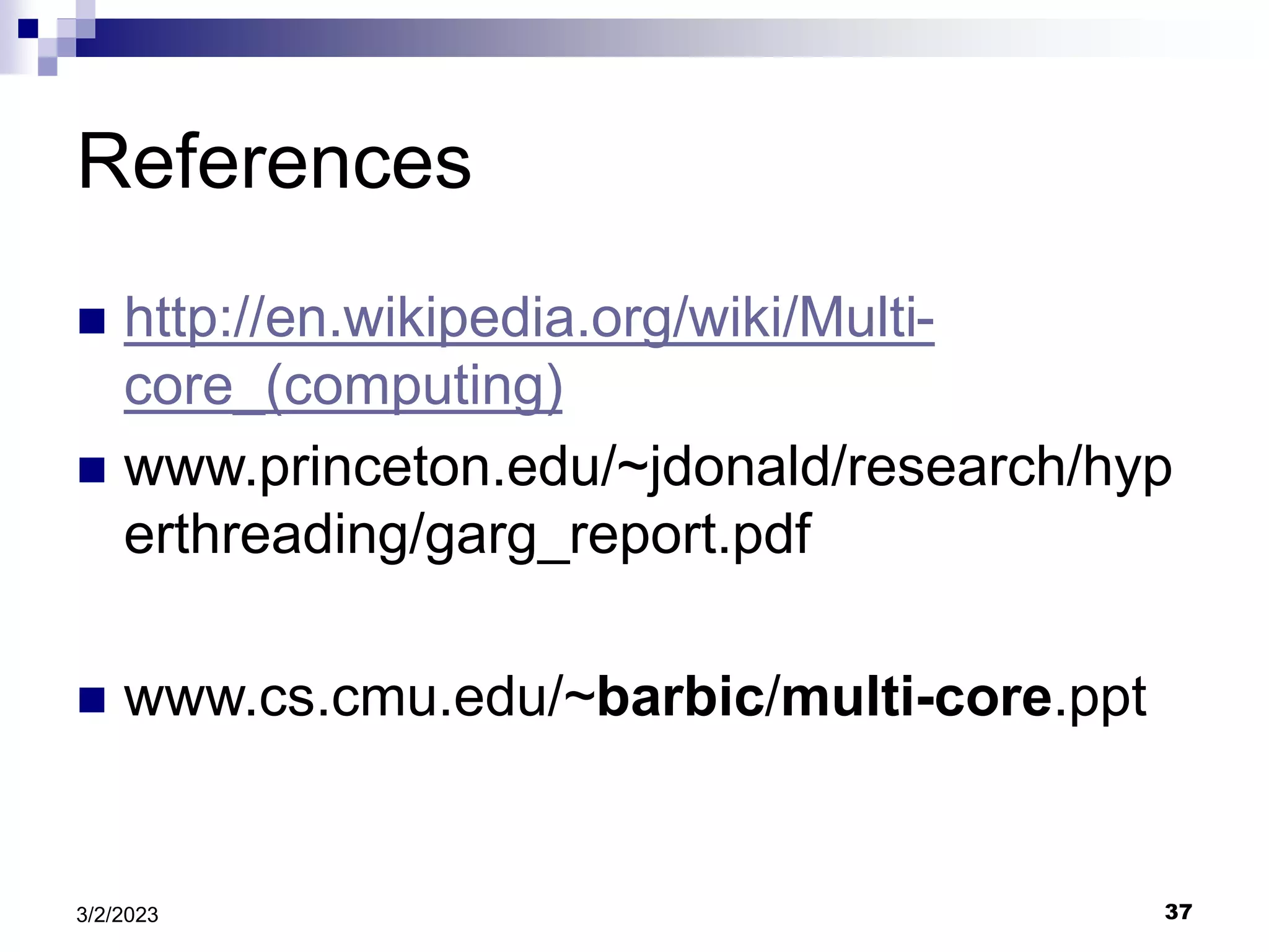 37
3/2/2023
References
 http://en.wikipedia.org/wiki/Multi-
core_(computing)
 www.princeton.edu/~jdonald/research/hyp
erthreading/garg_report.pdf
 www.cs.cmu.edu/~barbic/multi-core.ppt
 