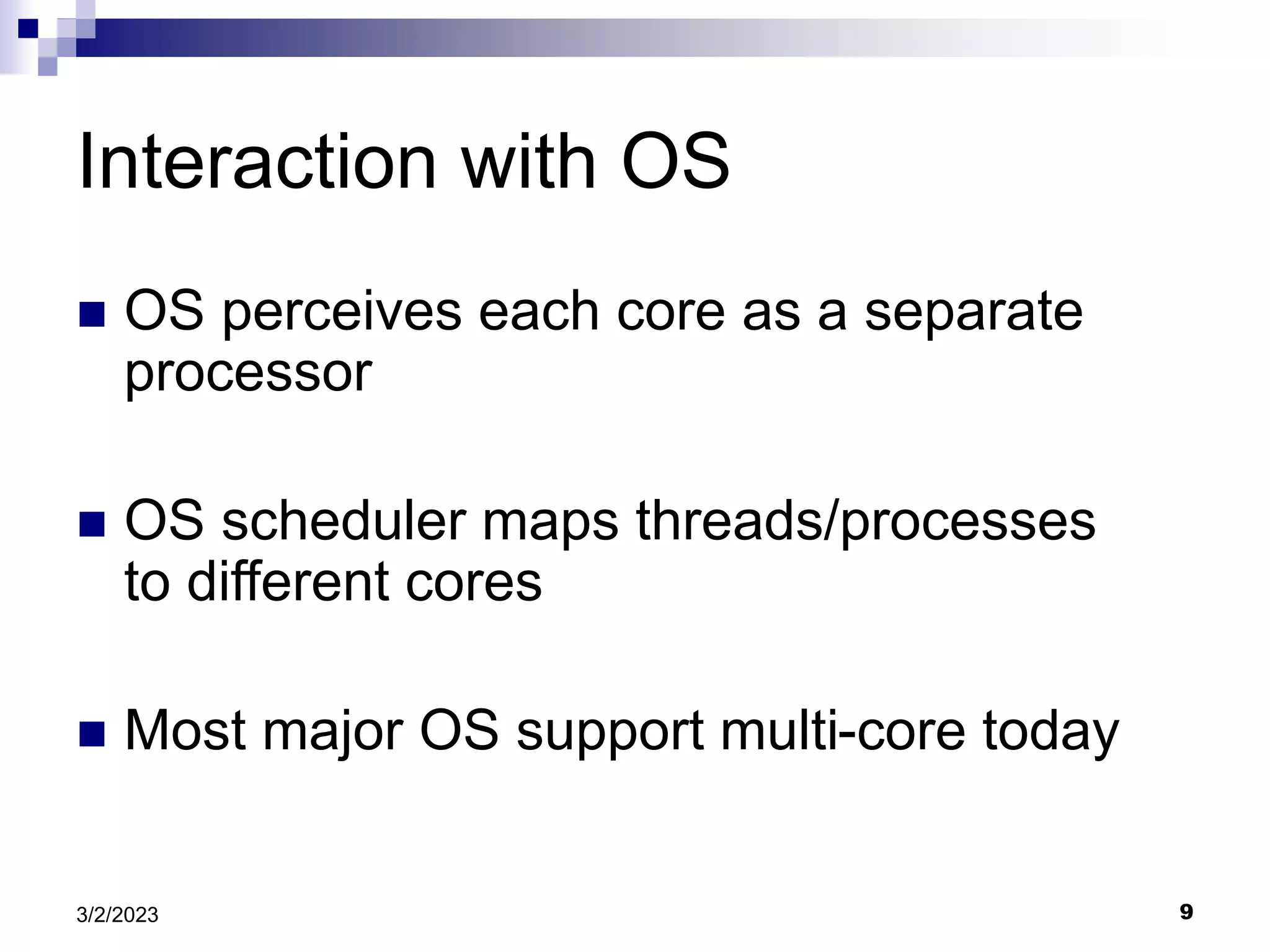 9
3/2/2023
Interaction with OS
 OS perceives each core as a separate
processor
 OS scheduler maps threads/processes
to different cores
 Most major OS support multi-core today
 