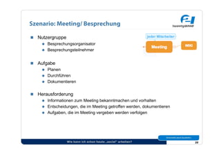 Szenario: Meeting/ Besprechung

  Nutzergruppe
      Besprechungsorganisator
      Besprechungsteilnehmer



  Aufgabe
      Planen
      Durchführen
      Dokumentieren


  Herausforderung
      Informationen zum Meeting bekanntmachen und vorhalten
      Entscheidungen, die im Meeting getroffen werden, dokumentieren
      Aufgaben, die im Meeting vergeben werden verfolgen




                  Wie kann ich schon heute „social“ arbeiten?           20
 