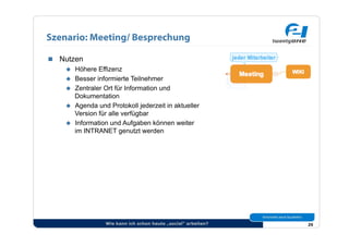 Szenario: Meeting/ Besprechung

  Nutzen
      Höhere Effizenz
      Besser informierte Teilnehmer
      Zentraler Ort für Information und
       Dokumentation
      Agenda und Protokoll jederzeit in aktueller
       Version für alle verfügbar
      Information und Aufgaben können weiter
       im INTRANET genutzt werden




                   Wie kann ich schon heute „social“ arbeiten?   25
 