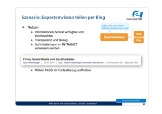 Szenario: Expertenwissen teilen per Blog

  Nutzen
      Informationen zentral verfügbar und
       durchsuchbar
      Transparenz und Dialog
      Auf Inhalte kann im INTRANET
       verwiesen werden




         Mittels TAGS im Kontextbezug auffindbar




                   Wie kann ich schon heute „social“ arbeiten?   29
 