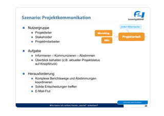 Szenario: Projektkommunikation

  Nutzergruppe
      Projektleiter
      Stakeholder
      Projektmitarbeiter


  Aufgabe
      Informieren – Kommunizieren – Abstimmen
      Überblick behalten (z.B. aktueller Projektstatus
       auf Knopfdruck)


  Herausforderung
      Komplexe Berichtswege und Abstimmungen
       koordinieren
      Solide Entscheidungen treffen
      E-Mail-Flut




                   Wie kann ich schon heute „social“ arbeiten?   30
 