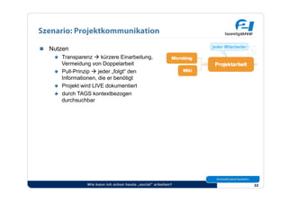 Szenario: Projektkommunikation

  Nutzen
      Transparenz  kürzere Einarbeitung,
       Vermeidung von Doppelarbeit
      Pull-Prinzip  jeder „folgt“ den
       Informationen, die er benötigt
      Projekt wird LIVE dokumentiert
      durch TAGS kontextbezogen
       durchsuchbar




                 Wie kann ich schon heute „social“ arbeiten?   32
 