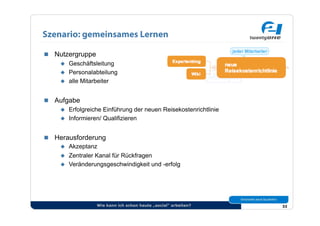 Szenario: gemeinsames Lernen

  Nutzergruppe
      Geschäftsleitung
      Personalabteilung
      alle Mitarbeiter



  Aufgabe
      Erfolgreiche Einführung der neuen Reisekostenrichtlinie
      Informieren/ Qualifizieren



  Herausforderung
      Akzeptanz
      Zentraler Kanal für Rückfragen
      Veränderungsgeschwindigkeit und -erfolg




                  Wie kann ich schon heute „social“ arbeiten?    33
 