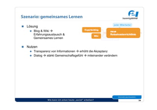 Szenario: gemeinsames Lernen

  Lösung
      Blog & Wiki 
       Erfahrungsaustausch &
       Gemeinsames Lernen


  Nutzen
      Transparenz von Informationen  erhöht die Akzeptanz
      Dialog  stärkt Gemeinschaftsgefühl  miteinander verändern




                 Wie kann ich schon heute „social“ arbeiten?         34
 