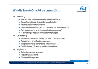 Wie die TwentyOne AG sie unterstützt

  Beratung
      Stakeholder informieren (zielgruppenspezifisch)
      Bedarfsermittlung  Anforderungsdefinition
      Projektvorgehen konzipieren
      Organisationsberatung (u.a. Enterprise 2.0, Kollaboration)
      Prozessberatung (u.a. Kommunikationsprozesse)
      IT-Beratung (Produkte, Integrationskonzepte)
  Umsetzung
      Installation und Customizing der IBM Lotus Produkte
      Entwicklung einer Portalumgebung
      Integration in die vorhandene Infrastruktur
      Qualifizierung (Produkte und Arbeitsweisen)
  begleitend
      Anforderungsmanagement
      Projektmanagement
      Change Management


           Anwenderszenarien für den vernetzten „sozialen Arbeitsplatz“   41
 