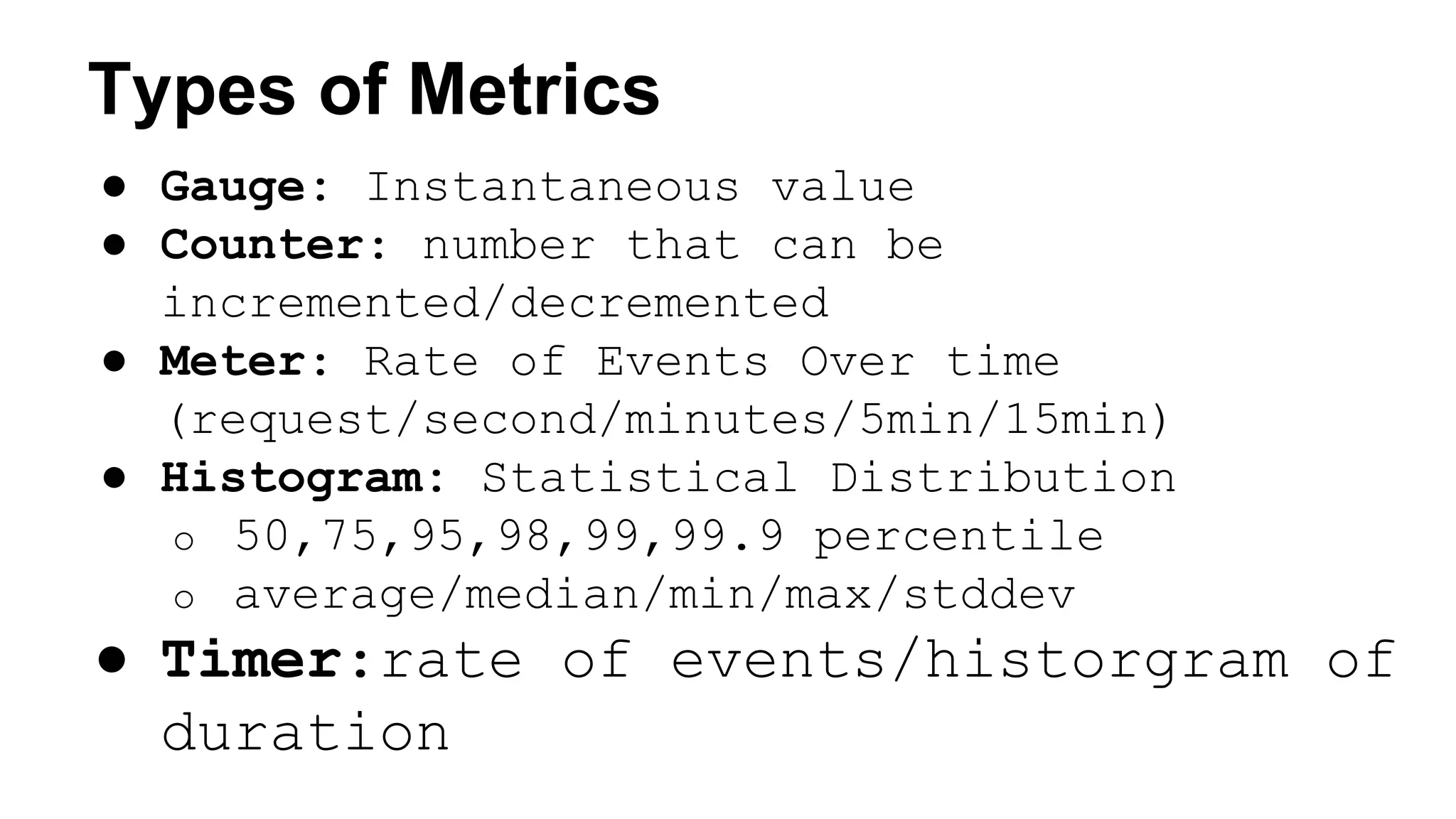 Types of Metrics 
● Gauge: Instantaneous value 
● Counter: number that can be 
incremented/decremented 
● Meter: Rate of Events Over time 
(request/second/minutes/5min/15min) 
● Histogram: Statistical Distribution 
o 50,75,95,98,99,99.9 percentile 
o average/median/min/max/stddev 
● Timer:rate of events/historgram of 
duration 
 