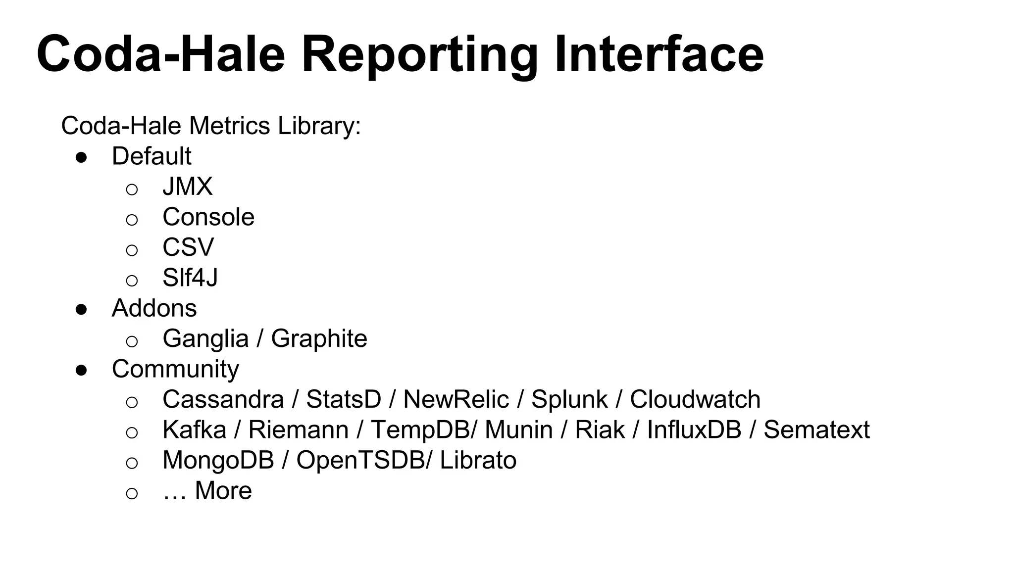 Coda-Hale Reporting Interface 
Coda-Hale Metrics Library: 
● Default 
o JMX 
o Console 
o CSV 
o Slf4J 
● Addons 
o Ganglia / Graphite 
● Community 
o Cassandra / StatsD / NewRelic / Splunk / Cloudwatch 
o Kafka / Riemann / TempDB/ Munin / Riak / InfluxDB / Sematext 
o MongoDB / OpenTSDB/ Librato 
o … More 
 