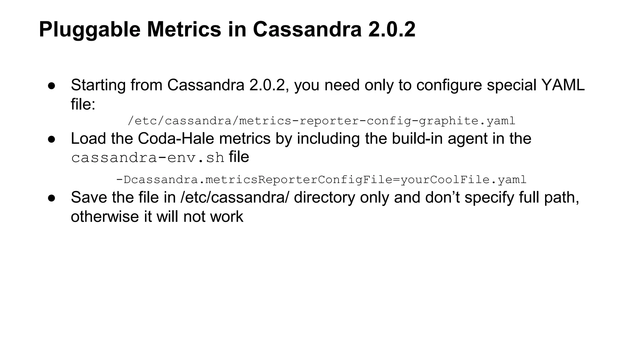 Pluggable Metrics in Cassandra 2.0.2 
● Starting from Cassandra 2.0.2, you need only to configure special YAML 
file: 
/etc/cassandra/metrics-reporter-config-graphite.yaml 
● Load the Coda-Hale metrics by including the build-in agent in the 
cassandra-env.sh file 
-Dcassandra.metricsReporterConfigFile=yourCoolFile.yaml 
● Save the file in /etc/cassandra/ directory only and don’t specify full path, 
otherwise it will not work 
 