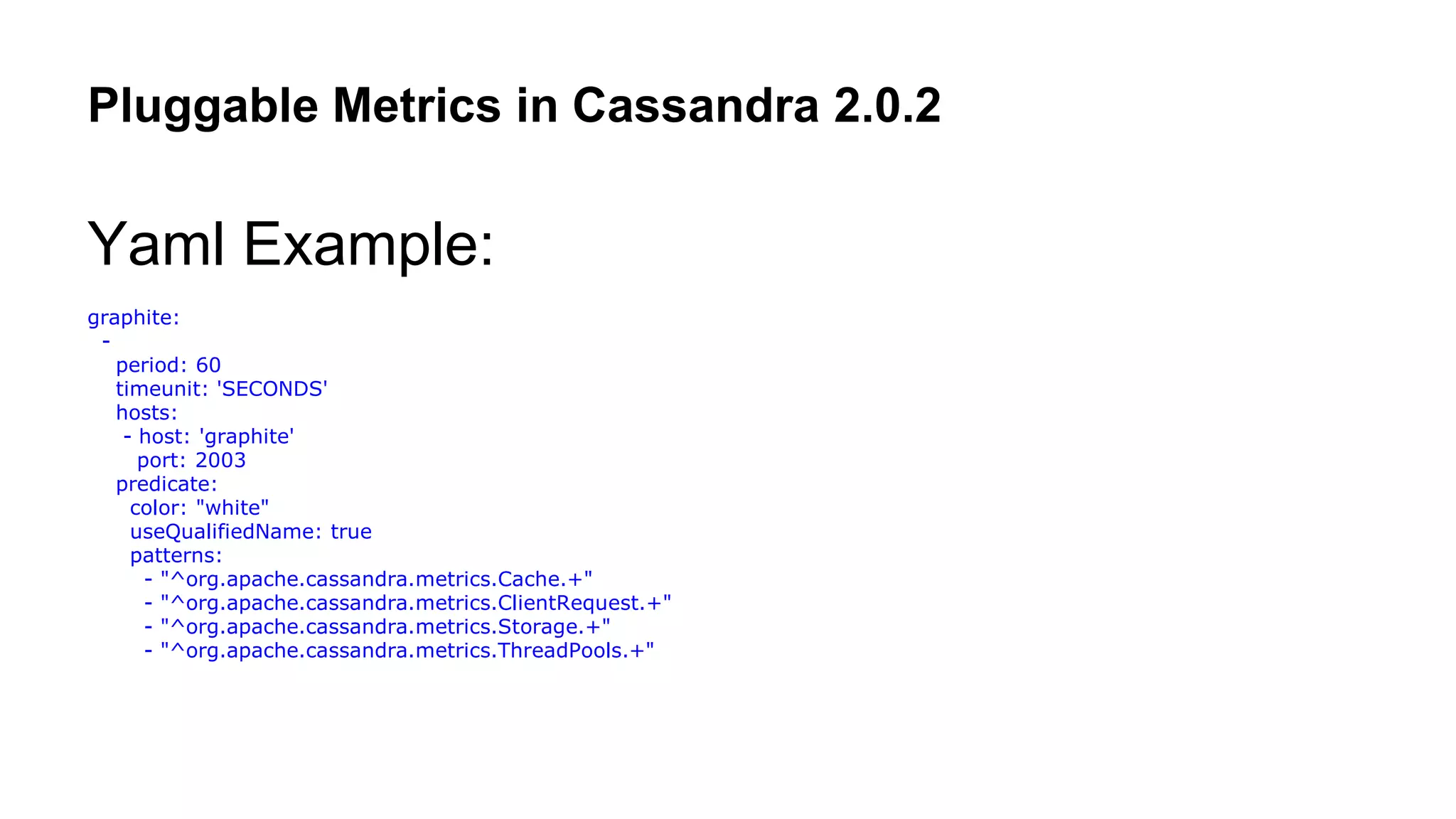 Pluggable Metrics in Cassandra 2.0.2 
Yaml Example: 
graphite: 
- 
period: 60 
timeunit: 'SECONDS' 
hosts: 
- host: 'graphite' 
port: 2003 
predicate: 
color: "white" 
useQualifiedName: true 
patterns: 
- "^org.apache.cassandra.metrics.Cache.+" 
- "^org.apache.cassandra.metrics.ClientRequest.+" 
- "^org.apache.cassandra.metrics.Storage.+" 
- "^org.apache.cassandra.metrics.ThreadPools.+" 
 