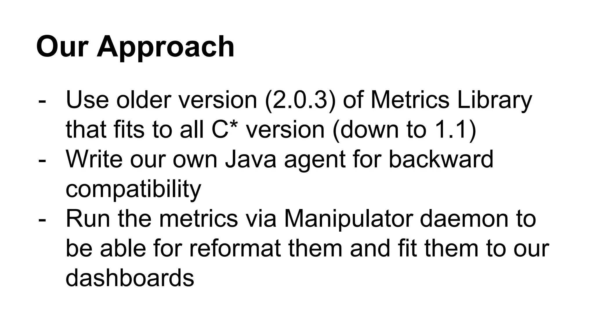 Our Approach 
- Use older version (2.0.3) of Metrics Library 
that fits to all C* version (down to 1.1) 
- Write our own Java agent for backward 
compatibility 
- Run the metrics via Manipulator daemon to 
be able for reformat them and fit them to our 
dashboards 
 