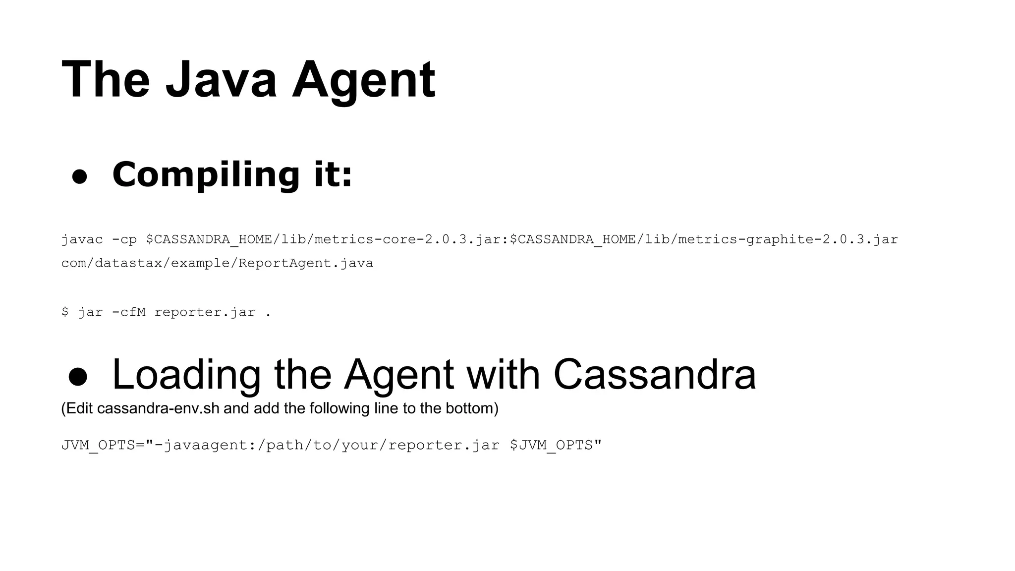 The Java Agent 
● Compiling it: 
javac -cp $CASSANDRA_HOME/lib/metrics-core-2.0.3.jar:$CASSANDRA_HOME/lib/metrics-graphite-2.0.3.jar 
com/datastax/example/ReportAgent.java 
$ jar -cfM reporter.jar . 
● Loading the Agent with Cassandra 
(Edit cassandra-env.sh and add the following line to the bottom) 
JVM_OPTS="-javaagent:/path/to/your/reporter.jar $JVM_OPTS" 
 