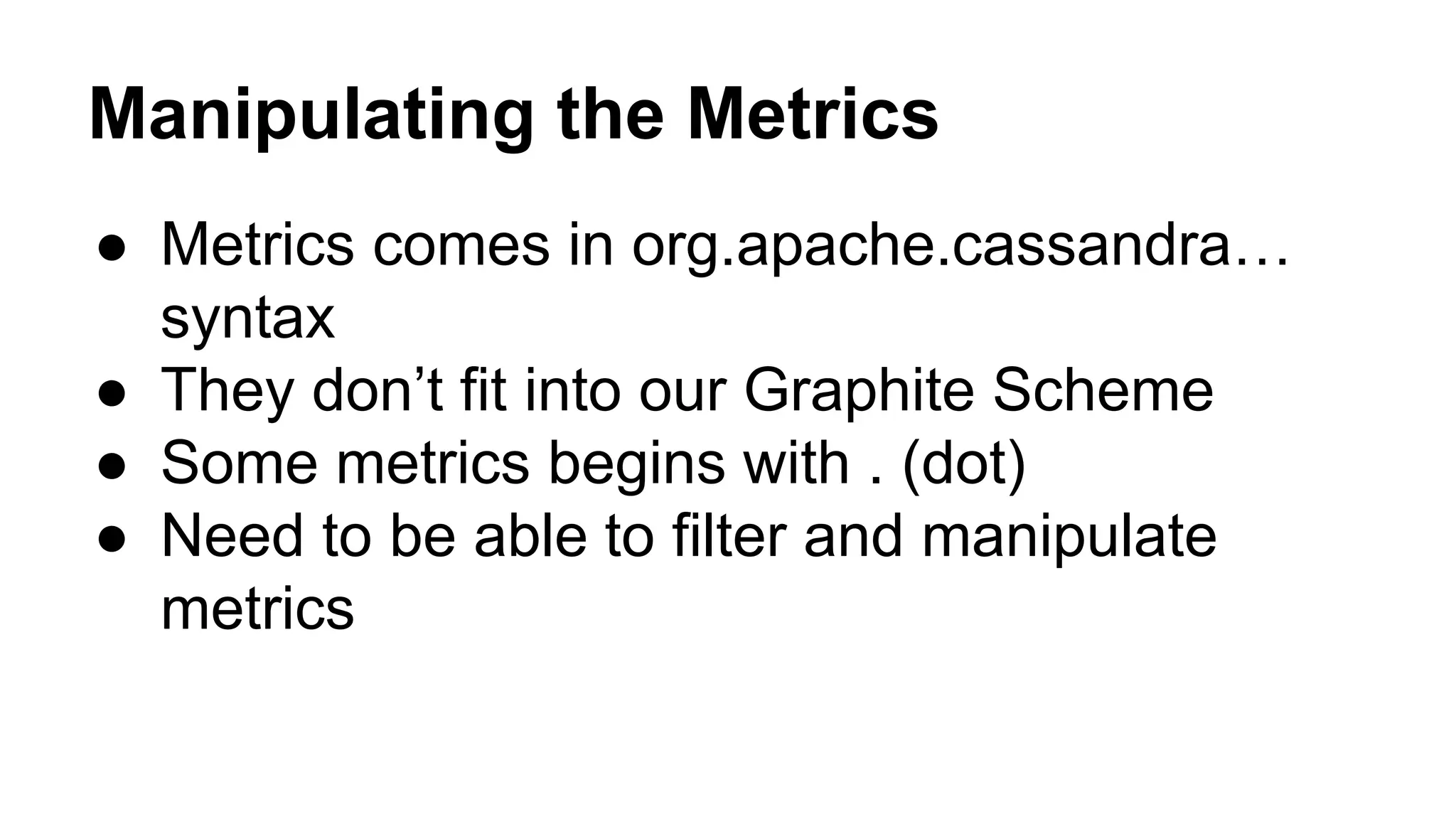 Manipulating the Metrics 
● Metrics comes in org.apache.cassandra… 
syntax 
● They don’t fit into our Graphite Scheme 
● Some metrics begins with . (dot) 
● Need to be able to filter and manipulate 
metrics 
 