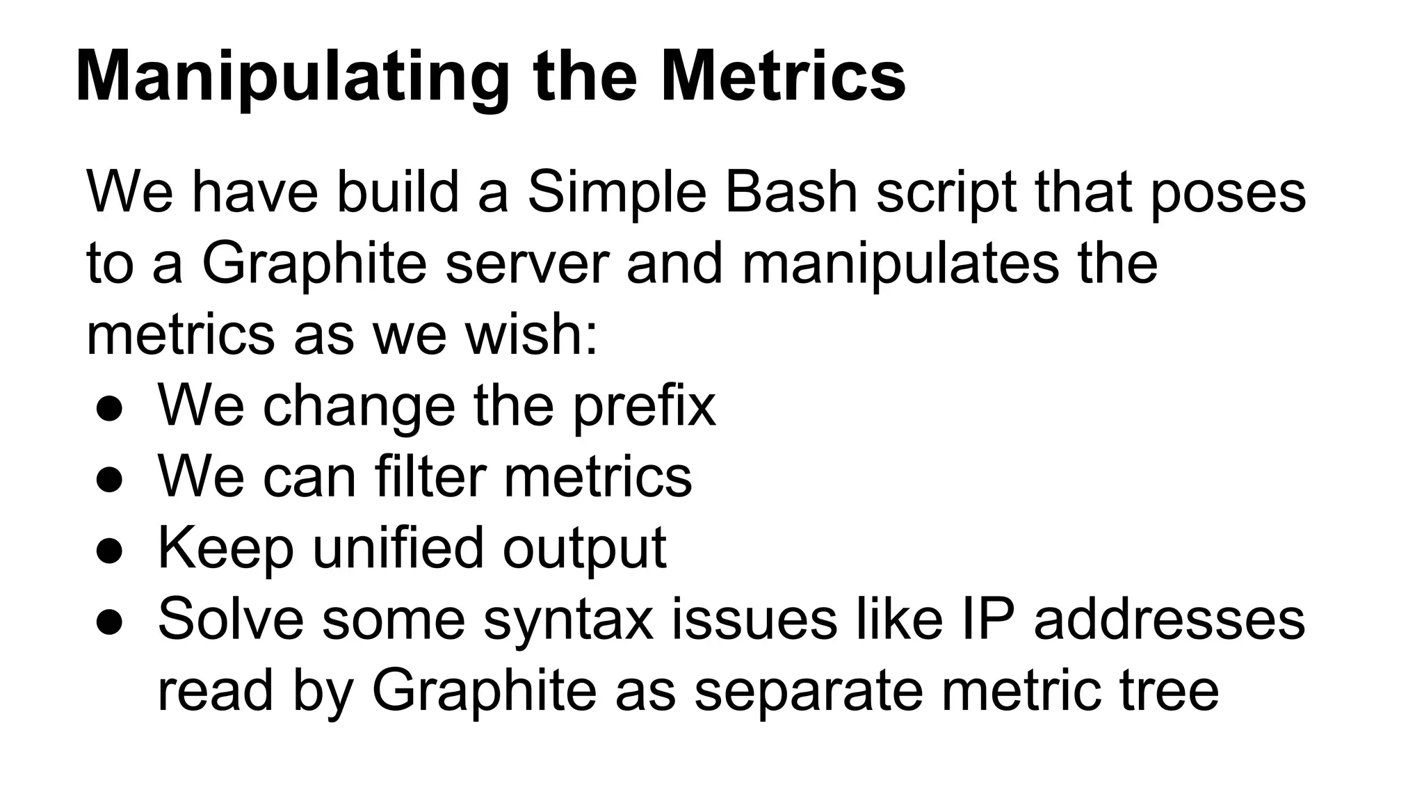 Manipulating the Metrics 
We have build a Simple Bash script that poses 
to a Graphite server and manipulates the 
metrics as we wish: 
● We change the prefix 
● We can filter metrics 
● Keep unified output 
● Solve some syntax issues like IP addresses 
read by Graphite as separate metric tree 
 