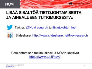 Slideshare: http://www.slideshare.net/Noviresearch 
11 
LISÄÄ SISÄLTÖÄ TIETOJOHTAMISESTA 
JA AIHEALUEEN TUTKIMUKSESTA: 
Twitter: @Noviresearch ja @tietojohtaminen 
Tietojohtamisen tutkimuskeskus NOVIn kotisivut 
https://www.tut.fi/novi/ 
NOVI RESEARCH CENTER 
TUT.FI/NOVI 
 