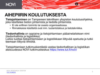 AIHEPIIRIN KOULUTUKSESTA 
Tietojohtaminen on Tampereen teknillisen yliopiston koulutusohjelma, 
joka käsittelee tiedon johtamista ja tiedolla johtamista. 
3 
• Ei ole erillinen toiminto tai osasto organisaatiossa. 
• Rinnakkaisia käsitteitä ovat mm. tuotantotalous ja tietotekniikka. 
Tiedonhallinta on oppiaine ja tietojohtamisen pääainelaitoksen nimi 
(tiedonhallinta ja logistiikka). 
Laitos tuottaa tietojohtamiseen ja logistiikkaan liittyvää opetusta ja tutkii 
teemaan liittyviä ilmiöitä. 
Tietojohtamisen tutkimuskentästä vastaa tiedonhallinan ja logistiikan 
alaisuudessa NOVI tutkimuskeskus https://www.tut.fi/novi/ 
NOVI RESEARCH CENTER 
TUT.FI/NOVI 
 