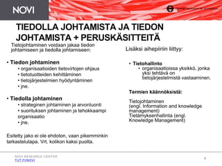 6 
TIEDOLLA JOHTAMISTA JA TIEDON 
JOHTAMISTA + PERUSKÄSITTEITÄ 
Tietojohtaminen voidaan jakaa tiedon 
johtamiseen ja tiedolla johtamiseen: 
• Tiedon johtaminen 
• organisaatioiden tietovirtojen ohjaus 
• tietotuotteiden kehittäminen 
• tietojärjestelmien hyödyntäminen 
• jne. 
• Tiedolla johtaminen 
• strateginen johtaminen ja arvonluonti 
• suorituksen johtaminen ja tehokkaampi 
organisaatio 
• jne. 
Esitetty jako ei ole ehdoton, vaan pikemminkin 
tarkastelutapa. Vrt. kolikon kaksi puolta. 
Lisäksi aihepiiriin liittyy: 
• Tietohallinto 
• organisaatioissa yksikkö, jonka 
yksi tehtävä on 
tietojärjestelmistä vastaaminen. 
Termien käännöksistä: 
Tietojohtaminen 
(engl. Information and knowledge 
management) 
Tietämyksenhallinta (engl. 
Knowledge Management) 
NOVI RESEARCH CENTER 
TUT.FI/NOVI 
 
