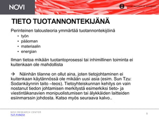8 
TIETO TUOTANNONTEKIJÄNÄ 
Perinteinen talousteoria ymmärtää tuotannontekijöinä 
• työn 
• pääoman 
• materiaalin 
• energian 
Ilman tietoa mikään tuotantoprosessi tai inhimillinen toiminta ei 
kuitenkaan ole mahdollista 
 Näinhän tilanne on ollut aina, joten tietojohtaminen ei 
kuitenkaan käytännössä ole mikään uusi asia (esim. Sun Tzu: 
Sodankäynnin taito –teos). Tietoyhteiskunnan kehitys on vain 
nostanut tiedon johtamisen merkitystä esimerkiksi tieto- ja 
viestintäkanavien monipuolistumisen tai älykkäiden laitteiden 
esiinmarssin johdosta. Katso myös seuraava kalvo.. 
NOVI RESEARCH CENTER 
TUT.FI/NOVI 
 