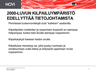 9 
2000-LUVUN KILPAILUYMPÄRISTÖ 
EDELLYTTÄÄ TIETOJOHTAMISTA 
Perinteiset tuotannontekijät ovat ”kaikkien” saatavilla. 
Kilpailijoiden tuotteiden ja osaamisen kopiointi on aiempaa 
helpompaa, koska tieto leviää aiempaa nopeammin. 
Kilpailukykyä haetaan tiedon avulla. 
Kilpailussa menestyy se, joka pystyy luomaan ja 
omaksumaan uutta tietoa ja erityisesti oppimaan muita 
nopeammin. 
NOVI RESEARCH CENTER 
TUT.FI/NOVI 
 
