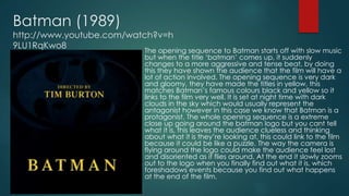 Batman (1989)
http://www.youtube.com/watch?v=h
9LU1RqKwo8
The opening sequence to Batman starts off with slow music
but when the title ‘batman’ comes up, it suddenly
changes to a more aggressive and tense beat, by doing
this they have shown the audience that the film will have a
lot of action involved. The opening sequence is very dark
and gloomy, they have made the titles in yellow, this
matches Batman’s famous colours black and yellow so it
links to the film very well. It is set at night time with dark
clouds in the sky which would usually represent the
antagonist however in this case we know that Batman is a
protagonist. The whole opening sequence is a extreme
close up going around the batman logo but you cant tell
what it is, this leaves the audience clueless and thinking
about what it is they’re looking at, this could link to the film
because it could be like a puzzle. The way the camera is
flying around the logo could make the audience feel lost
and disoriented as it flies around. At the end it slowly zooms
out to the logo when you finally find out what it is, which
foreshadows events because you find out what happens
at the end of the film.
 