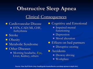Obstructive Sleep Apnea Cardiovascular Disease HTN, CAD/MI, CHF, Arrhythmia Stroke Obesity Metabolic Syndrome Other Diseases Morning headache,  Eye , Liver, Kidney, others Cognitive and Emotional Impaired mental functioning Depression Mood alteration Effects on bed partners Disruptive snoring Accidents Drowsy driving Workplace Source: How Stuff Works (http://healthguide.howstuffworks.com/sleep-apnea-in-depth.htm) Clinical   Consequences 
