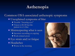 Asthenopia Common OSA-associated asthenopic symptoms Unexplained symptoms of blur Trouble “focusing eyes” Vision is 20/20 but the  patient is c/o blur Misinterpreting what is seen Incorrect recording or copying Work-related errors Eye strain and/or fatigue Headaches Worse in the morning 