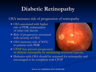 Diabetic Retinopathy OSA associated with higher  risk of PDR, independent  of other risk factors Risk of progression associated with severity of OSA OSA increases risk of NVG in patients with PDR CPAP may prevent progression  of diabetic retinopathy by minimizing nocturnal hypoxia Diabetics with OSA should be screened for retinopathy and encouraged to be compliant with CPAP Source: Am J Ophthalmol. 2010;149:959–963 OSA increases risk of progression of retinopathy 