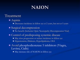 NAION Treatment Aspirin Decreases incidence in fellow eye at 2 years, but not at 5 years Surgical decompression No benefit (Ischemic Optic Neuropathy Decompression Trial) Control of predisposing systemic disease   May slow progression or reduce incidence in fellow eye Hypertension, Diabetes, Hyperlipidemia, OSA Avoid  phosphodiesterase 5 inhibitors (Viagra, Levitra, Cialis) May increase risk of NAION in fellow eye 