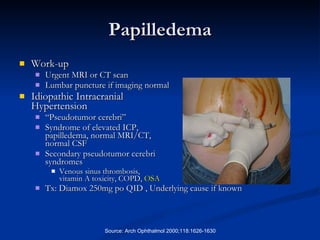 Papilledema Work-up Urgent MRI or CT scan Lumbar puncture if imaging normal Idiopathic Intracranial  Hypertension “ Pseudotumor cerebri” Syndrome of elevated ICP,  papilledema, normal MRI/CT,  normal CSF Secondary pseudotumor cerebri  syndromes  Venous sinus thrombosis,  vitamin A toxicity, COPD,  OSA   Tx: Diamox 250mg po QID , Underlying cause if known Source: Arch Ophthalmol 2000;118:1626-1630 
