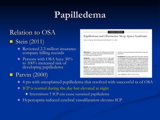 Papilledema Relation to OSA Stein (2011)  Reviewed 2.3 million insurance  company billing records  Persons with OSA have 30%  to 100% increased risk of  developing papilledema Parvin (2000) 4 pts with unexplained papilledema that resolved with successful tx of OSA ICP is normal during the day but elevated at night Intermittent ↑ ICP can cause sustained papilledema Hypercapnia-induced cerebral vasodilatation elevates ICP 