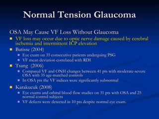 Normal Tension Glaucoma OSA May Cause VF Loss Without Glaucoma VF loss may occur due to optic nerve damage caused by cerebral ischemia and intermittent ICP elevation Batisse (2004) Eye exam on 35 consecutive patients undergoing PSG  VF mean deviation correlated with RDI Tsang  (2006) Compared VF and ONH changes between 41 pts with moderate-severe OSA with 35 age-matched controls  In OSA pts the VF indices were significantly subnormal Karakucuk (2008)  Eye exams and orbital blood flow studies on 31 pts with OSA and 25 normal control subjects  VF defects were detected in 10 pts despite normal eye exam.  