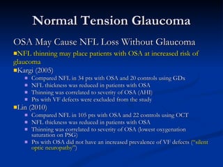 Normal Tension Glaucoma OSA May Cause NFL Loss Without Glaucoma NFL thinning may place patients with OSA at increased risk of glaucoma Kargi (2005) Compared NFL in 34 pts with OSA and 20 controls using GDx NFL thickness was reduced in patients with OSA Thinning was correlated to severity of OSA (AHI) Pts with VF defects were excluded from the study Lin (2010) Compared NFL in 105 pts with OSA and 22 controls using OCT NFL thickness was reduced in patients with OSA Thinning was correlated to severity of OSA (lowest oxygenation saturation on PSG) Pts with OSA did not have an increased prevalence of VF defects ( “silent optic neuropathy” ) 